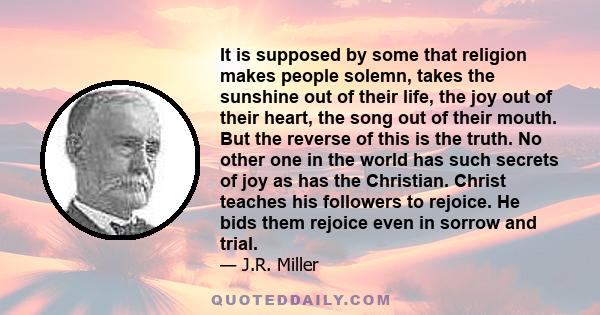 It is supposed by some that religion makes people solemn, takes the sunshine out of their life, the joy out of their heart, the song out of their mouth. But the reverse of this is the truth. No other one in the world