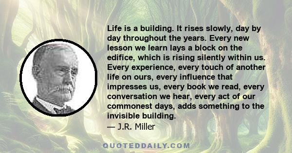 Life is a building. It rises slowly, day by day throughout the years. Every new lesson we learn lays a block on the edifice, which is rising silently within us. Every experience, every touch of another life on ours,