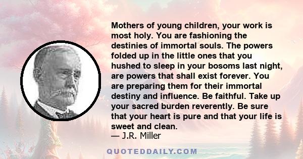 Mothers of young children, your work is most holy. You are fashioning the destinies of immortal souls. The powers folded up in the little ones that you hushed to sleep in your bosoms last night, are powers that shall