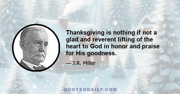 Thanksgiving is nothing if not a glad and reverent lifting of the heart to God in honor and praise for His goodness.