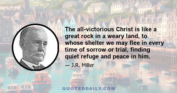 The all-victorious Christ is like a great rock in a weary land, to whose shelter we may flee in every time of sorrow or trial, finding quiet refuge and peace in him.