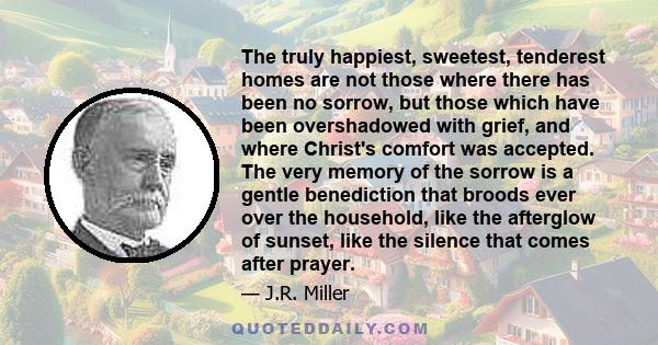 The truly happiest, sweetest, tenderest homes are not those where there has been no sorrow, but those which have been overshadowed with grief, and where Christ's comfort was accepted. The very memory of the sorrow is a