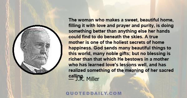 The woman who makes a sweet, beautiful home, filling it with love and prayer and purity, is doing something better than anything else her hands could find to do beneath the skies.