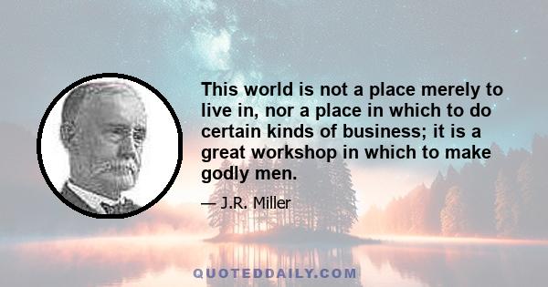 This world is not a place merely to live in, nor a place in which to do certain kinds of business; it is a great workshop in which to make godly men.