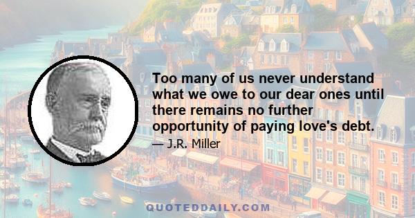 Too many of us never understand what we owe to our dear ones until there remains no further opportunity of paying love's debt.