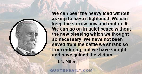 We can bear the heavy load without asking to have it lightened. We can keep the sorrow now and endure it. We can go on in quiet peace without the new blessing which we thought so necessary. We have not been saved from