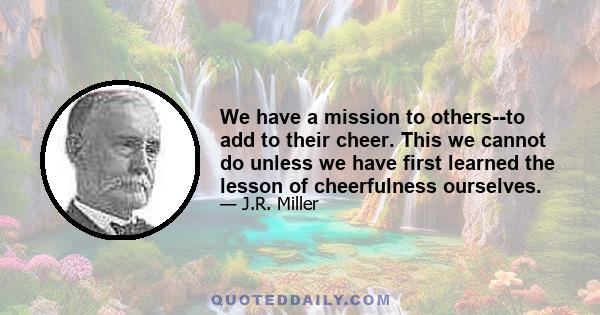 We have a mission to others--to add to their cheer. This we cannot do unless we have first learned the lesson of cheerfulness ourselves.