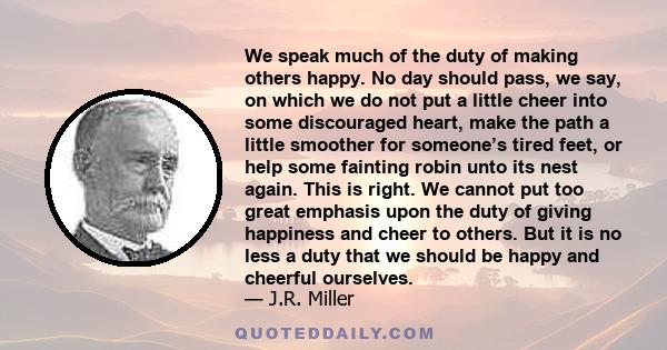 We speak much of the duty of making others happy. No day should pass, we say, on which we do not put a little cheer into some discouraged heart, make the path a little smoother for someone’s tired feet, or help some