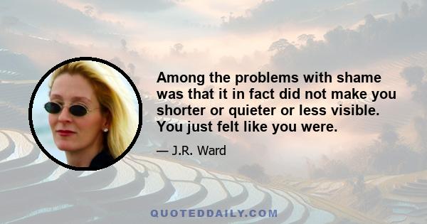 Among the problems with shame was that it in fact did not make you shorter or quieter or less visible. You just felt like you were.