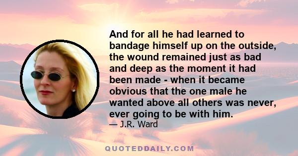 And for all he had learned to bandage himself up on the outside, the wound remained just as bad and deep as the moment it had been made - when it became obvious that the one male he wanted above all others was never,