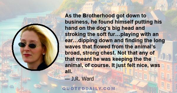 As the Brotherhood got down to business, he found himself putting his hand on the dog’s big head and stroking the soft fur…playing with an ear…dipping down and ﬁnding the long waves that ﬂowed from the animal’s broad,