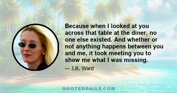 Because when I looked at you across that table at the diner, no one else existed. And whether or not anything happens between you and me, it took meeting you to show me what I was missing.