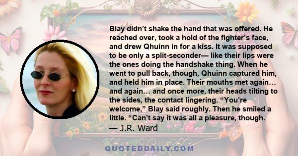 Blay didn’t shake the hand that was offered. He reached over, took a hold of the fighter’s face, and drew Qhuinn in for a kiss. It was supposed to be only a split-seconder— like their lips were the ones doing the