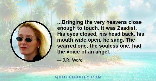 ...Bringing the very heavens close enough to touch. It was Zsadist. His eyes closed, his head back, his mouth wide open, he sang. The scarred one, the souless one, had the voice of an angel.