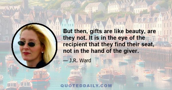 But then, gifts are like beauty, are they not. It is in the eye of the recipient that they find their seat, not in the hand of the giver.