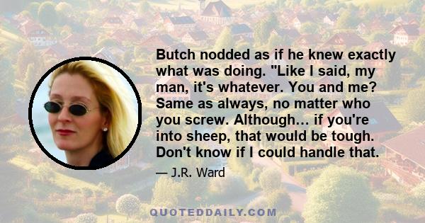 Butch nodded as if he knew exactly what was doing. Like I said, my man, it's whatever. You and me? Same as always, no matter who you screw. Although… if you're into sheep, that would be tough. Don't know if I could