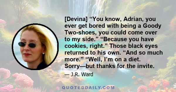 [Devina] “You know, Adrian, you ever get bored with being a Goody Two-shoes, you could come over to my side.” “Because you have cookies, right.” Those black eyes returned to his own. “And so much more.” “Well, I’m on a