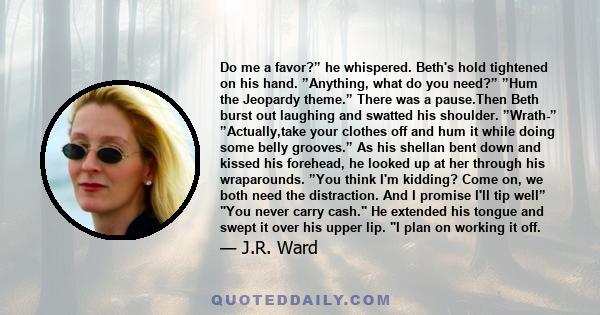 Do me a favor?” he whispered. Beth's hold tightened on his hand. ”Anything, what do you need?” ”Hum the Jeopardy theme.” There was a pause.Then Beth burst out laughing and swatted his shoulder. ”Wrath-” ”Actually,take