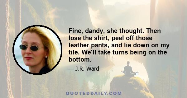 Fine, dandy, she thought. Then lose the shirt, peel off those leather pants, and lie down on my tile. We'll take turns being on the bottom.