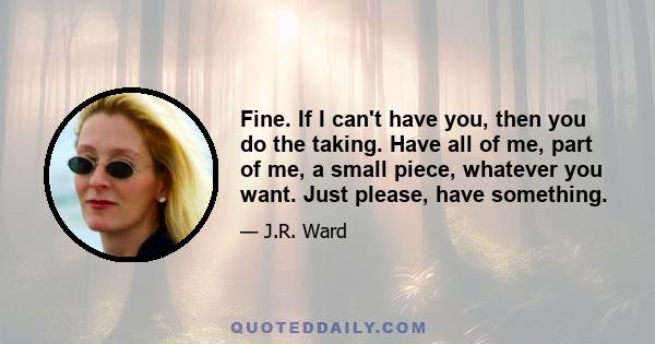 Fine. If I can't have you, then you do the taking. Have all of me, part of me, a small piece, whatever you want. Just please, have something.