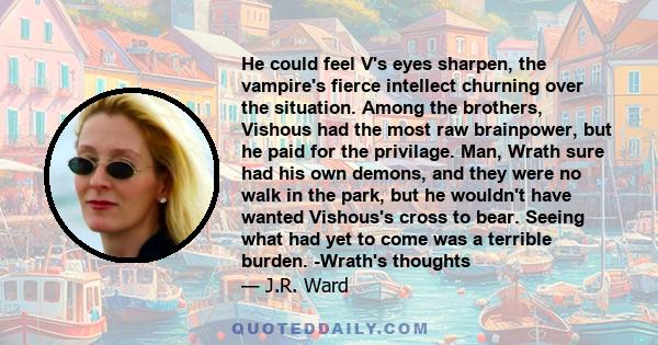 He could feel V's eyes sharpen, the vampire's fierce intellect churning over the situation. Among the brothers, Vishous had the most raw brainpower, but he paid for the privilage. Man, Wrath sure had his own demons, and 