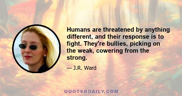 Humans are threatened by anything different, and their response is to fight. They're bullies, picking on the weak, cowering from the strong.