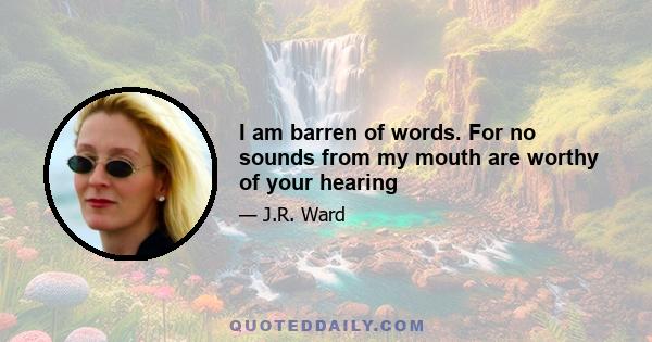 I am barren of words. For no sounds from my mouth are worthy of your hearing