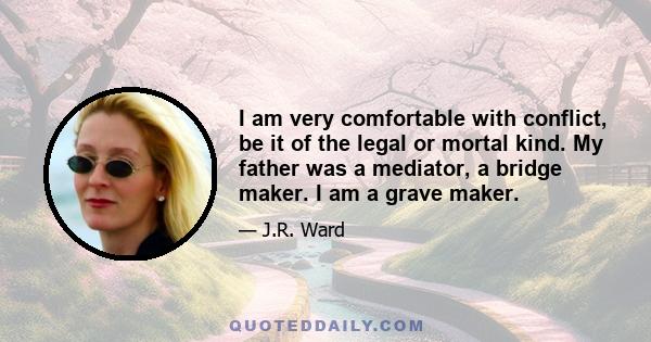 I am very comfortable with conflict, be it of the legal or mortal kind. My father was a mediator, a bridge maker. I am a grave maker.