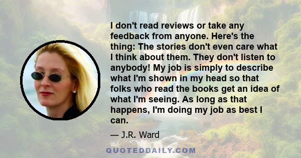 I don't read reviews or take any feedback from anyone. Here's the thing: The stories don't even care what I think about them. They don't listen to anybody! My job is simply to describe what I'm shown in my head so that