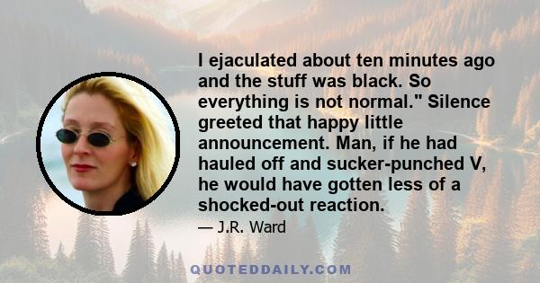 I ejaculated about ten minutes ago and the stuff was black. So everything is not normal. Silence greeted that happy little announcement. Man, if he had hauled off and sucker-punched V, he would have gotten less of a