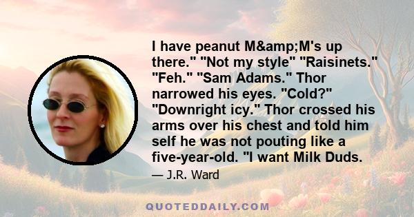 I have peanut M&M's up there. Not my style Raisinets. Feh. Sam Adams. Thor narrowed his eyes. Cold? Downright icy. Thor crossed his arms over his chest and told him self he was not pouting like a five-year-old. I