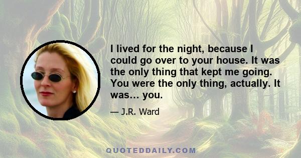 I lived for the night, because I could go over to your house. It was the only thing that kept me going. You were the only thing, actually. It was… you.