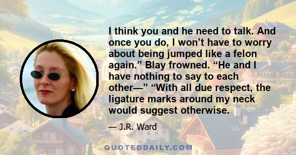 I think you and he need to talk. And once you do, I won’t have to worry about being jumped like a felon again.” Blay frowned. “He and I have nothing to say to each other—” “With all due respect, the ligature marks