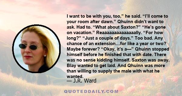 I want to be with you, too,” he said. “I’ll come to your room after dawn.” Qhuinn didn’t want to ask. Had to. “What about Saxton?” “He’s gone on vacation.” Reaaaaaaaaaaaaaally. “For how long?” “Just a couple of days.”