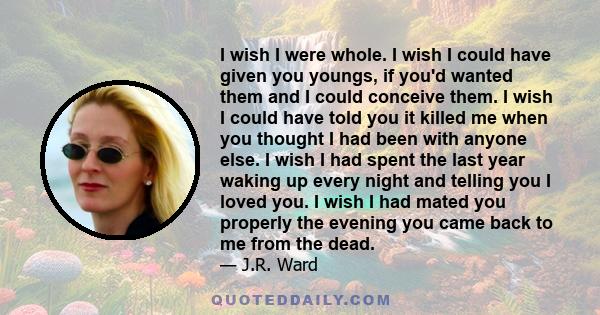 I wish I were whole. I wish I could have given you youngs, if you'd wanted them and I could conceive them. I wish I could have told you it killed me when you thought I had been with anyone else. I wish I had spent the