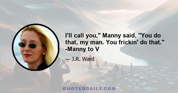 I'll call you, Manny said. You do that, my man. You frickin' do that. -Manny to V