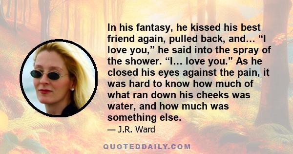 In his fantasy, he kissed his best friend again, pulled back, and… “I love you,” he said into the spray of the shower. “I… love you.” As he closed his eyes against the pain, it was hard to know how much of what ran down 