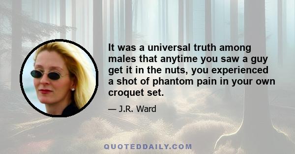 It was a universal truth among males that anytime you saw a guy get it in the nuts, you experienced a shot of phantom pain in your own croquet set.