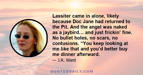 Lassiter came in alone, likely because Doc Jane had returned to the Pit. And the angel was naked as a jaybird… and just frickin’ fine. No bullet holes, no scars, no contusions. “You keep looking at me like that and