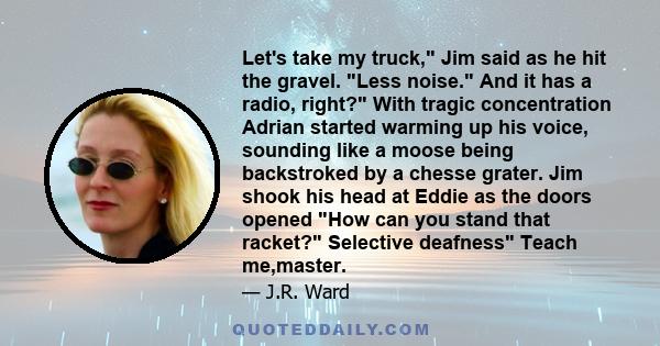 Let's take my truck, Jim said as he hit the gravel. Less noise. And it has a radio, right? With tragic concentration Adrian started warming up his voice, sounding like a moose being backstroked by a chesse grater. Jim