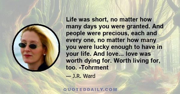 Life was short, no matter how many days you were granted. And people were precious, each and every one, no matter how many you were lucky enough to have in your life. And love... love was worth dying for. Worth living