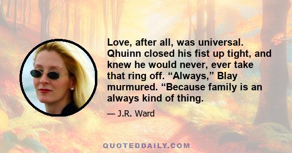 Love, after all, was universal. Qhuinn closed his fist up tight, and knew he would never, ever take that ring off. “Always,” Blay murmured. “Because family is an always kind of thing.