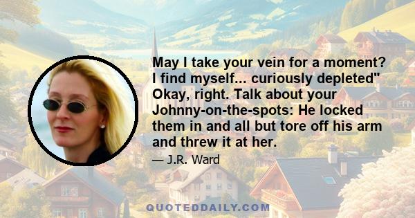 May I take your vein for a moment? I find myself... curiously depleted Okay, right. Talk about your Johnny-on-the-spots: He locked them in and all but tore off his arm and threw it at her.