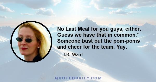 No Last Meal for you guys, either. Guess we have that in common.” Someone bust out the pom-poms and cheer for the team. Yay.