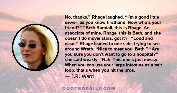 No, thanks.” Rhage laughed. “I’m a good little sewer, as you know firsthand. Now who’s your friend?” “Beth Randall, this is Rhage. An associate of mine. Rhage, this is Beth, and she doesn’t do movie stars, got it?”