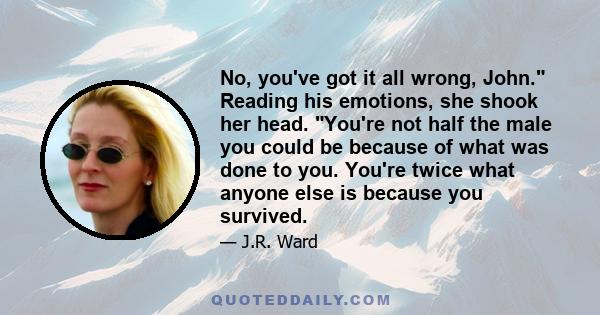 No, you've got it all wrong, John. Reading his emotions, she shook her head. You're not half the male you could be because of what was done to you. You're twice what anyone else is because you survived.