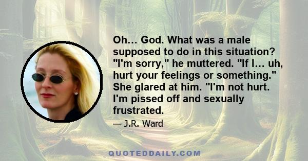 Oh… God. What was a male supposed to do in this situation? I'm sorry, he muttered. If I… uh, hurt your feelings or something. She glared at him. I'm not hurt. I'm pissed off and sexually frustrated.