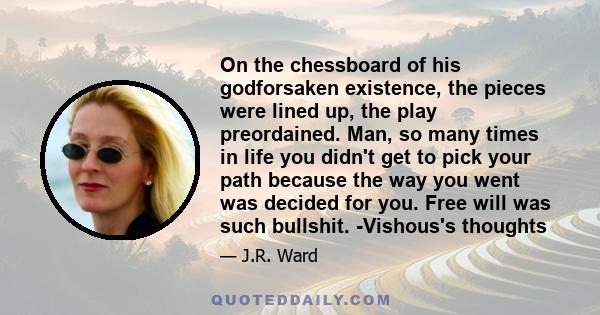 On the chessboard of his godforsaken existence, the pieces were lined up, the play preordained. Man, so many times in life you didn't get to pick your path because the way you went was decided for you. Free will was