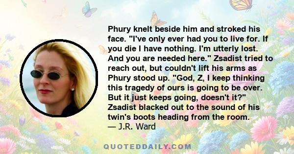 Phury knelt beside him and stroked his face. I've only ever had you to live for. If you die I have nothing. I'm utterly lost. And you are needed here. Zsadist tried to reach out, but couldn't lift his arms as Phury