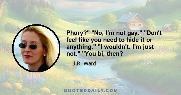 Phury? No, I'm not gay. Don't feel like you need to hide it or anything. I wouldn't. I'm just not. You bi, then?